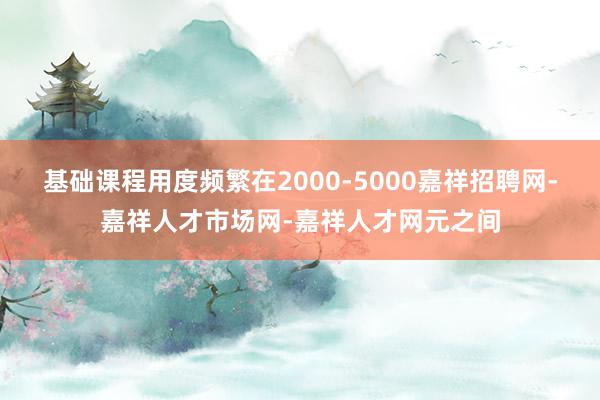 基础课程用度频繁在2000-5000嘉祥招聘网-嘉祥人才市场网-嘉祥人才网元之间